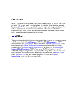 Conversion
In April 2007 a method was discovered to convert blood types A, B, and AB to O, using
enzymes. This method is still experimental and the resulting blood has yet to undergo
human trials.[47][48]
The method specifically removes or converts antigens on the red blood
cells, so other antigens and antibodies would remain. This does not help plasma
compatibility, but that is a lesser concern since plasma has much more limited clinical
utility in transfusion and is much easier to preserve.
[edit] History
The two most significant blood group systems were discovered during early experiments
with blood transfusion: the ABO group in 1901[49]
and the Rhesus group in 1937.[50]
Development of the Coombs test in 1945,[51]
the advent of transfusion medicine, and the
understanding of hemolytic disease of the newborn led to discovery of more blood
groups, and now 30 human blood group systems are recognized by the International
Society of Blood Transfusion (ISBT),[2]
and across the 30 blood groups, over 600
different blood group antigens have been found,[4]
but many of these are very rare or are
mainly found in certain ethnic groups. Blood types have been used in forensic science
and in paternity testing, but both of these uses are being replaced by genetic
fingerprinting, which provides greater certitude.
 