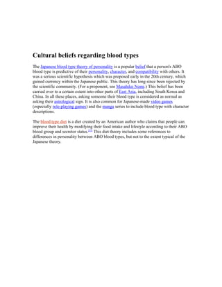 Cultural beliefs regarding blood types
The Japanese blood type theory of personality is a popular belief that a person's ABO
blood type is predictive of their personality, character, and compatibility with others. It
was a serious scientific hypothesis which was proposed early in the 20th century, which
gained currency within the Japanese public. This theory has long since been rejected by
the scientific community. (For a proponent, see Masahiko Nomi.) This belief has been
carried over to a certain extent into other parts of East Asia, including South Korea and
China. In all these places, asking someone their blood type is considered as normal as
asking their astrological sign. It is also common for Japanese-made video games
(especially role-playing games) and the manga series to include blood type with character
descriptions.
The blood type diet is a diet created by an American author who claims that people can
improve their health by modifying their food intake and lifestyle according to their ABO
blood group and secretor status.[52]
This diet theory includes some references to
differences in personality between ABO blood types, but not to the extent typical of the
Japanese theory.
 