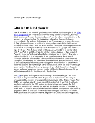 www.wikipedia .org/wiki/Blood Type
ABO and Rh blood grouping
Anti-A and Anti-B, the common IgM antibodies to the RBC surface antigens of the ABO
blood group system are sometimes described as being "naturally occurring", however,
this is a misnomer, because these antibodies are formed in infancy by sensitisation in the
same way as other antibodies. The theory that explains how these antibodies are
developed states that antigens similar to the A and B antigens occur in nature, including
in food, plants and bacteria. After birth an infant gut becomes colonized with normal
flora which express these A-like and B-like antigens, causing the immune system to make
antibodies to those antigens that the red cells do not possess. So, people who are blood
type A will have Anti-B, blood type B will have Anti-A, blood type O will have both
Anti-A and Anti-B, and blood type AB will have neither. Because of these so called
"naturally occurring" and expected antibodies, it is important to correctly determine a
patient's blood type prior to transfusion of any blood component. These naturally
occurring antibodies are of the IgM class, which have the capability of agglutinating
(clumping) and damaging red cells within the blood vessels, possibly leading to death. It
is not necessary to determine any other blood groups because almost all other red cell
antibodies can only develop through active immunization, which can only occur through
either previous blood transfusion or pregnancy. A test called the Antibody Screen is
always performed on patients who may require red blood cell transfusion, and this test
will detect most clinically significant red cell antibodies.
The RhD antigen is also important in determining a person's blood type. The terms
"positive" or "negative" refer to either the presence or absence of the RhD antigen
irrespective of the presence or absence of the other antigens of the Rhesus system. Anti-
RhD is not usually a naturally occurring antibody as the Anti-A and Anti-B antibodies
are. Cross-matching for the RhD antigen is extremely important, because the RhD
antigen is immunogenic, meaning that a person who is RhD negative is very likely to
make Anti-RhD when exposed to the RhD antigen (perhaps through either transfusion or
pregnancy). Once an individual is sensitised to RhD antigens their blood will contain
RhD IgG antibodies which can bind to RhD positive RBCs and may cross the placenta.
 