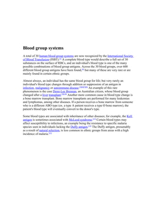 Blood group systems
A total of 30 human blood group systems are now recognized by the International Society
of Blood Transfusion (ISBT).[2]
A complete blood type would describe a full set of 30
substances on the surface of RBCs, and an individual's blood type is one of the many
possible combinations of blood group antigens. Across the 30 blood groups, over 600
different blood group antigens have been found,[4]
but many of these are very rare or are
mainly found in certain ethnic groups.
Almost always, an individual has the same blood group for life; but very rarely an
individual's blood type changes through addition or suppression of an antigen in
infection, malignancy or autoimmune disease.[5][6][7][8]
An example of this rare
phenomenon is the case Demi-Lee Brennan, an Australian citizen, whose blood group
changed after a liver transplant.[9][10]
Another more common cause in blood type change is
a bone marrow transplant. Bone marrow transplants are performed for many leukemias
and lymphomas, among other diseases. If a person receives a bone marrow from someone
who is a different ABO type (ex. a type A patient receives a type O bone marrow), the
patient's blood type will eventually convert to the donor's type.
Some blood types are associated with inheritance of other diseases; for example, the Kell
antigen is sometimes associated with McLeod syndrome.[11]
Certain blood types may
affect susceptibility to infections, an example being the resistance to specific malaria
species seen in individuals lacking the Duffy antigen.[12]
The Duffy antigen, presumably
as a result of natural selection, is less common in ethnic groups from areas with a high
incidence of malaria.[13]
 