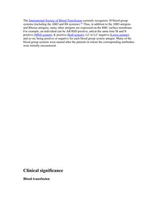 The International Society of Blood Transfusion currently recognizes 30 blood group
systems (including the ABO and Rh systems).[2]
Thus, in addition to the ABO antigens
and Rhesus antigens, many other antigens are expressed on the RBC surface membrane.
For example, an individual can be AB RhD positive, and at the same time M and N
positive (MNS system), K positive (Kell system), Lea
or Leb
negative (Lewis system),
and so on, being positive or negative for each blood group system antigen. Many of the
blood group systems were named after the patients in whom the corresponding antibodies
were initially encountered.
Clinical significance
Blood transfusion
 
