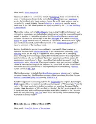 Main article: Blood transfusion
Transfusion medicine is a specialized branch of hematology that is concerned with the
study of blood groups, along with the work of a blood bank to provide a transfusion
service for blood and other blood products. Across the world, blood products must be
prescribed by a medical doctor (licensed physician or surgeon) in a similar way as
medicines. In the USA, blood products are tightly regulated by the U.S. Food and Drug
Administration.
Much of the routine work of a blood bank involves testing blood from both donors and
recipients to ensure that every individual recipient is given blood that is compatible and is
as safe as possible. If a unit of incompatible blood is transfused between a donor and
recipient, a severe acute immunological reaction, hemolysis (RBC destruction), renal
failure and shock are likely to occur, and death is a possibility. Antibodies can be highly
active and can attack RBCs and bind components of the complement system to cause
massive hemolysis of the transfused blood.
Patients should ideally receive their own blood or type-specific blood products to
minimize the chance of a transfusion reaction. Risks can be further reduced by cross-
matching blood, but this may be skipped when blood is required for an emergency.
Cross-matching involves mixing a sample of the recipient's serum with a sample of the
donor's red blood cells and checking if the mixture agglutinates, or forms clumps. If
agglutination is not obvious by direct vision, blood bank technicians usually check for
agglutination with a microscope. If agglutination occurs, that particular donor's blood
cannot be transfused to that particular recipient. In a blood bank it is vital that all blood
specimens are correctly identified, so labeling has been standardized using a barcode
system known as ISBT 128.
The blood group may be included on identification tags or on tattoos worn by military
personnel, in case they should need an emergency blood transfusion. Frontline German
Waffen-SS had blood group tattoos during World War II.
Rare blood types can cause supply problems for blood banks and hospitals. For example
Duffy-negative blood occurs much more frequently in people of African origin,[38]
and the
rarity of this blood type in the rest of the population can result in a shortage of Duffy-
negative blood for patients of African ethnicity. Similarly for RhD negative people, there
is a risk associated with travelling to parts of the world where supplies of RhD negative
blood are rare, particularly East Asia, where blood services may endeavor to encourage
Westerners to donate blood.[39]
Hemolytic disease of the newborn (HDN)
Main article: Hemolytic disease of the newborn
 
