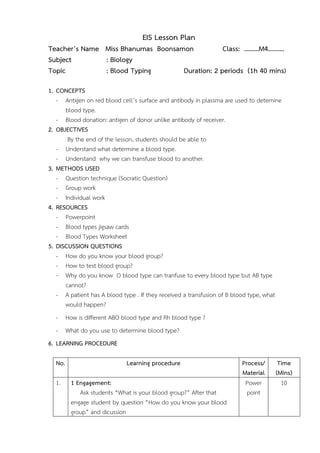 EIS Lesson Plan 
Teacher’s Name Miss Bhanumas Boonsamon Class: ………M4………. 
Subject : Biology 
Topic : Blood Typing Duration: 2 periods (1h 40 mins) 
1. CONCEPTS 
- Antigen on red blood cell’s surface and antibody in plassma are used to detemine 
blood type. 
- Blood donation: antigen of donor unlike antibody of receiver. 
2. OBJECTIVES 
By the end of the lesson, students should be able to 
- Understand what determine a blood type. 
- Understand why we can transfuse blood to another. 
3. METHODS USED 
- Question technique (Socratic Question) 
- Group work 
- Individual work 
4. RESOURCES 
- Powerpoint 
- Blood types jigsaw cards 
- Blood Types Worksheet 
5. DISCUSSION QUESTIONS 
- How do you know your blood group? 
- How to test blood group? 
- Why do you know O blood type can tranfuse to every blood type but AB type 
cannot? 
- A patient has A blood type . If they received a transfusion of B blood type, what 
would happen? 
- How is different ABO blood type and Rh blood type ? 
- What do you use to determine blood type? 
6. LEARNING PROCEDURE 
No. Learning procedure Process/ 
Material 
Time 
(Mins) 
1. 1 Engagement: 
Ask students “What is your blood group?” After that 
engage student by question “How do you know your blood 
group” and dicussion 
Power 
point 
10 
 