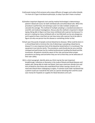 Erythrocyte trying to find someone who enjoys diffusion of oxygen and carbon dioxide.
    I’m more of a Type A red blood erythrocyte, its okay if you don’t have a nucleus!



8) Another important diagnostic tool used by medical technologist is determining a
    patient’s blood cell count, for both red blood cells and white blood cells. When this
    procedure is performed, one technique used is to take multiple samples and
    calculate the average. This method of multiple sampling is a standard procedure in
    scientific and medical investigations. Discuss why this method is important in blood
    typing. Being able to figure out how many red blood cells a person has because if a
    person is making too many red blood cells or too little both can be very dangerous
    and its good to have a tool that can see how many cells a person has to be able to
    figure out why one person has this disease or something similar to that.

9) Each year thousands of people contract blood borne diseases. What could be done in
    a clinical blood lab to minimize the risk of obtaining or spreading a blood borne
    disease? It is very important that all the blood be tested before it is transfused. The
    equipment must also be sterile. The procedures used should also be very carefully
    reviewed and well known by the medical professionals handling the blood and the
    transfusion. All patients should be aware of the risks and know when proper
    procedures are being used and when they are not so that they can be advocates of
    their own safety.

10) In a short paragraph, identify what you think may be the next important
    breakthrough, milestone or discovery in the study of blood and blood diseases and
    explain why. Being able to make real blood. Every year americans donate tons and
    tons of blood to save those who need blood from either loosing a bunch of it or
    need extra blood when undergoing a surgery. If scientist could make real blood that
    a patient could use it would be the same as a person donating their and this could
    save money for hospitals on supplies for blood donations and such.
 