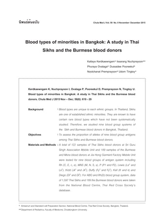Kerdkaewngam K, Nuchprayoon I, Ovataga P, Pooreekul D, Premprayoon N, Tingtoy U.
Blood types of minorities in Bangkok: A study in Thai Sikhs and the Burmese blood
donors. Chula Med J 2015 Nov – Dec; 59(6): 619 - 29
Background Blood types are unique to each ethnic groups. In Thailand, Sikhs
are one of established ethnic minorities. They are known to have
certain rare blood types which have not been systematically
studied. Therefore, we studied nine blood group systems of
the Sikh and Burmese blood donors in Bangkok, Thailand.
Objectives To assess the proportion of alleles of nine blood group antigens
among Thai Sikhs and Burmese blood donors.
Materials and Methods A total of 122 samples of Thai Sikhs blood donors at Sri Guru
Singh Association Mobile Unit and 189 samples of the Burmese
and Mons blood donors at Jia Hong Garment Factory Mobile Unit
were tested for nine blood groups of antigen system including
Rh (C, E, c, e), MNS (M, N, S, s), P (P1 and P2), Lewis (Lea
and
Leb
), Kidd (Jka
and Jkb
), Duffy (Fya
and Fyb
), Kell (K and k) and
Diego (Dia
and Dib
). For ABO and Rh(D) blood group system, data
of 1,597 Thai Sikhs and 189 the Burmese blood donors were taken
from the National Blood Centre, Thai Red Cross Society’s
database.
นิพนธ์ต้นฉบับ
Blood types of minorities in Bangkok: A study in Thai
Sikhs and the Burmese blood donors
Kallaya Kerdkaewngam* Issarang Nuchprayoon**
Phuraya Ovataga* Dussadee Pooreekul*
Nootchanat Premprayoon* Udom Tingtoy*
:
:
:
* Antiserum and Standard cell Preparation Section, National Blood Centre, Thai Red Cross Society, Bangkok, Thailand.
**Department of Pediatrics, Faculty of Medicine, Chulalongkorn University
Chula Med J Vol. 59 No. 6 November- December 2015
 