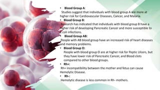 • Blood Group A:
Studies suggest that individuals with blood group A are more at
higher risk for Cardiovascular Diseases, Cancer, and Malaria.
• Blood Group B:
Research has indicated that individuals with blood group B have a
higher risk of developing Pancreatic Cancer and more susceptible to
E.coli infections.
• Blood Group AB:
People with AB blood group have an increased risk of heart diseases
and memory problems.
• Blood Group O:
People with blood group O are at higher risk for Peptic Ulcers, but
they have lower risk of Pancreatic Cancer, and Blood clots
compared to other blood groups.
• Rh+:
Rh+ incompatibility between the mother and fetus can cause
Hemolytic Disease.
• Rh-:
Hemolytic disease is less common in Rh- mothers.
 