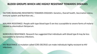 FACTORS INVOLVING RESISTANTCE TOWARDS DISEASES: Genetics, Overall health, Vaccination status,
Immune system and Nutrition etc…
MALARIA RESISTANCE: People with type blood type O are less susceptible to severe forms of malaria
caused by plasmodium falciparum.
NOROVIRUS RESISTANCE: Research has suggested that individuals with blood type B may be less
susceptible to norovirus infections.
HIV RESISTANCE: A mutation called CCR5-DELTA32 can make individuals highly resistant to HIV
Infections.
BLOOD GROUPS WHICH ARE HIGHLY RESISTANT TOWARDS DISEASES
 