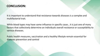 It is important to understand that resistance towards diseases is a complex and
multifactorial trait.
While blood types may have some influence in specific cases , it is just one of many
factors that collectively determine an individuals overall resistance or susceptibility to
various diseases.
Public health measures, vaccination and a healthy lifestyle remain essential for
diseases prevention and control
CONCLUSION:
 
