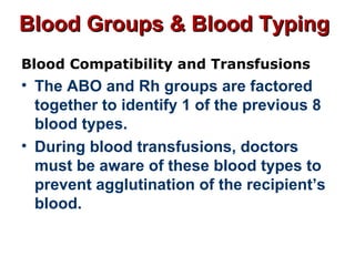 Blood Groups & Blood TypingBlood Groups & Blood Typing
Blood Compatibility and Transfusions
• The ABO and Rh groups are factored
together to identify 1 of the previous 8
blood types.
• During blood transfusions, doctors
must be aware of these blood types to
prevent agglutination of the recipient’s
blood.
 