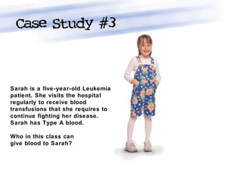 Sarah is a five-year-old Leukemia
patient. She visits the hospital
regularly to receive blood
transfusions that she requires to
continue fighting her disease.
Sarah has Type A blood.
Who in this class can
give blood to Sarah?
 
