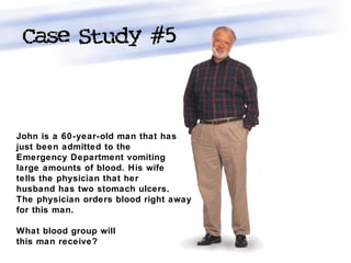 John is a 60-year-old man that has
just been admitted to the
Emergency Department vomiting
large amounts of blood. His wife
tells the physician that her
husband has two stomach ulcers.
The physician orders blood right away
for this man.
What blood group will
this man receive?
 