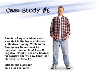 Sam is a 20-year-old man who
was shot in the lower abdomen
while deer hunting. While in the
Emergency Department he
received three units of Type O
negative blood. He is now booked
for surgery and we now know that
his blood is Type AB.
Who in this class can
give blood to Sam?
 