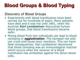 Blood Groups & Blood TypingBlood Groups & Blood Typing
Discovery of Blood Groups
• Experiments with blood transfusions have been
carried out for hundreds of years. Many patients
have died and it was not until 1901, when the
Austrian Karl Landsteiner discovered human
blood groups, that blood transfusions became
safer.
• Mixing blood from two individuals can lead to blood
clumping or agglutination. The clumped red cells
can crack and cause toxic reactions. This can have
fatal consequences. Karl Landsteiner discovered
that blood clumping was an immunological reaction
which occurs when the receiver of a blood
transfusion has antibodies against the donor blood
cells.
 