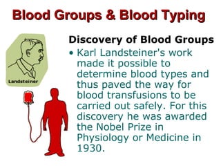 Blood Groups & Blood TypingBlood Groups & Blood Typing
Discovery of Blood Groups
• Karl Landsteiner's work
made it possible to
determine blood types and
thus paved the way for
blood transfusions to be
carried out safely. For this
discovery he was awarded
the Nobel Prize in
Physiology or Medicine in
1930.
 