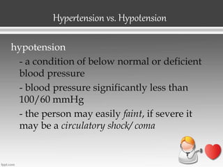 Hypertension vs. Hypotension
hypotension
- a condition of below normal or deficient
blood pressure
- blood pressure significantly less than
100/60 mmHg
- the person may easily faint, if severe it
may be a circulatory shock/ coma
 
