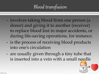 - involves taking blood from one person (a
donor) and giving it to another (receiver)
to replace blood lost in major accidents, or
during life-saving operations, for instance.
- is the process of receiving blood products
into one's circulation
- are usually given through a tiny tube that
is inserted into a vein with a small needle
Blood transfusion
 