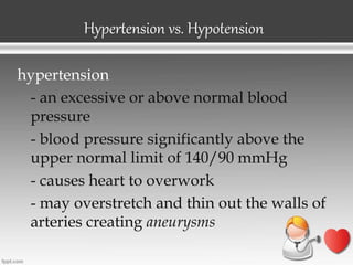 Hypertension vs. Hypotension
hypertension
- an excessive or above normal blood
pressure
- blood pressure significantly above the
upper normal limit of 140/90 mmHg
- causes heart to overwork
- may overstretch and thin out the walls of
arteries creating aneurysms
 