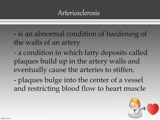 Arteriosclerosis
- is an abnormal condition of hardening of
the walls of an artery
- a condition in which fatty deposits called
plaques build up in the artery walls and
eventually cause the arteries to stiffen.
- plaques bulge into the center of a vessel
and restricting blood flow to heart muscle
 