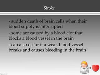 Stroke
- sudden death of brain cells when their
blood supply is interrupted
- some are caused by a blood clot that
blocks a blood vessel in the brain
- can also occur if a weak blood vessel
breaks and causes bleeding in the brain
 