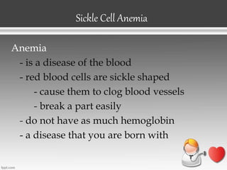 Sickle Cell Anemia
Anemia
- is a disease of the blood
- red blood cells are sickle shaped
- cause them to clog blood vessels
- break a part easily
- do not have as much hemoglobin
- a disease that you are born with
 