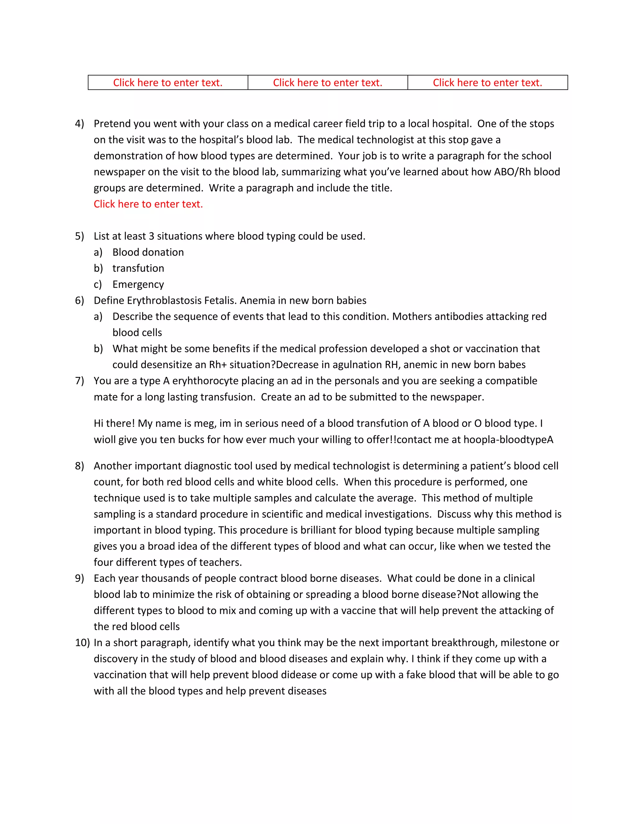 Click here to enter text.         Click here to enter text.          Click here to enter text.


4) Pretend you went with your class on a medical career field trip to a local hospital. One of the stops
   on the visit was to the hospital’s blood lab. The medical technologist at this stop gave a
   demonstration of how blood types are determined. Your job is to write a paragraph for the school
   newspaper on the visit to the blood lab, summarizing what you’ve learned about how ABO/Rh blood
   groups are determined. Write a paragraph and include the title.
   Click here to enter text.

5) List at least 3 situations where blood typing could be used.
   a) Blood donation
   b) transfution
   c) Emergency
6) Define Erythroblastosis Fetalis. Anemia in new born babies
   a) Describe the sequence of events that lead to this condition. Mothers antibodies attacking red
        blood cells
   b) What might be some benefits if the medical profession developed a shot or vaccination that
        could desensitize an Rh+ situation?Decrease in agulnation RH, anemic in new born babes
7) You are a type A eryhthorocyte placing an ad in the personals and you are seeking a compatible
   mate for a long lasting transfusion. Create an ad to be submitted to the newspaper.

    Hi there! My name is meg, im in serious need of a blood transfution of A blood or O blood type. I
    wioll give you ten bucks for how ever much your willing to offer!!contact me at hoopla-bloodtypeA

8) Another important diagnostic tool used by medical technologist is determining a patient’s blood cell
    count, for both red blood cells and white blood cells. When this procedure is performed, one
    technique used is to take multiple samples and calculate the average. This method of multiple
    sampling is a standard procedure in scientific and medical investigations. Discuss why this method is
    important in blood typing. This procedure is brilliant for blood typing because multiple sampling
    gives you a broad idea of the different types of blood and what can occur, like when we tested the
    four different types of teachers.
9) Each year thousands of people contract blood borne diseases. What could be done in a clinical
    blood lab to minimize the risk of obtaining or spreading a blood borne disease?Not allowing the
    different types to blood to mix and coming up with a vaccine that will help prevent the attacking of
    the red blood cells
10) In a short paragraph, identify what you think may be the next important breakthrough, milestone or
    discovery in the study of blood and blood diseases and explain why. I think if they come up with a
    vaccination that will help prevent blood didease or come up with a fake blood that will be able to go
    with all the blood types and help prevent diseases
 