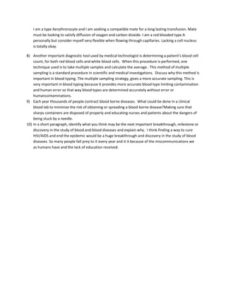 I am a type Aerythrorocyte and I am seeking a compatible mate for a long lasting transfusion. Mate
    must be looking to satisfy diffusion of oxygen and carbon dioxide. I am a red blooded type A
    personally but consider myself very flexible when flowing through capillaries. Lacking a cell nucleus
    is totally okay.

8) Another important diagnostic tool used by medical technologist is determining a patient’s blood cell
    count, for both red blood cells and white blood cells. When this procedure is performed, one
    technique used is to take multiple samples and calculate the average. This method of multiple
    sampling is a standard procedure in scientific and medical investigations. Discuss why this method is
    important in blood typing. The multiple sampling strategy, gives a more accurate sampling. This is
    very important in blood typing because it provides more accurate blood type limiting contamination
    and human error so that way blood types are determined accurately without error or
    humancontaminations.
9) Each year thousands of people contract blood borne diseases. What could be done in a clinical
    blood lab to minimize the risk of obtaining or spreading a blood borne disease?Making sure that
    sharps containers are disposed of properly and educating nurses and patients about the dangers of
    being stuck by a needle.
10) In a short paragraph, identify what you think may be the next important breakthrough, milestone or
    discovery in the study of blood and blood diseases and explain why. I think finding a way to cure
    HIV/AIDS and end the epidemic would be a huge breakthrough and discovery in the study of blood
    diseases. So many people fall prey to it every year and it it because of the miscommunications we
    as humans have and the lack of education received.
 