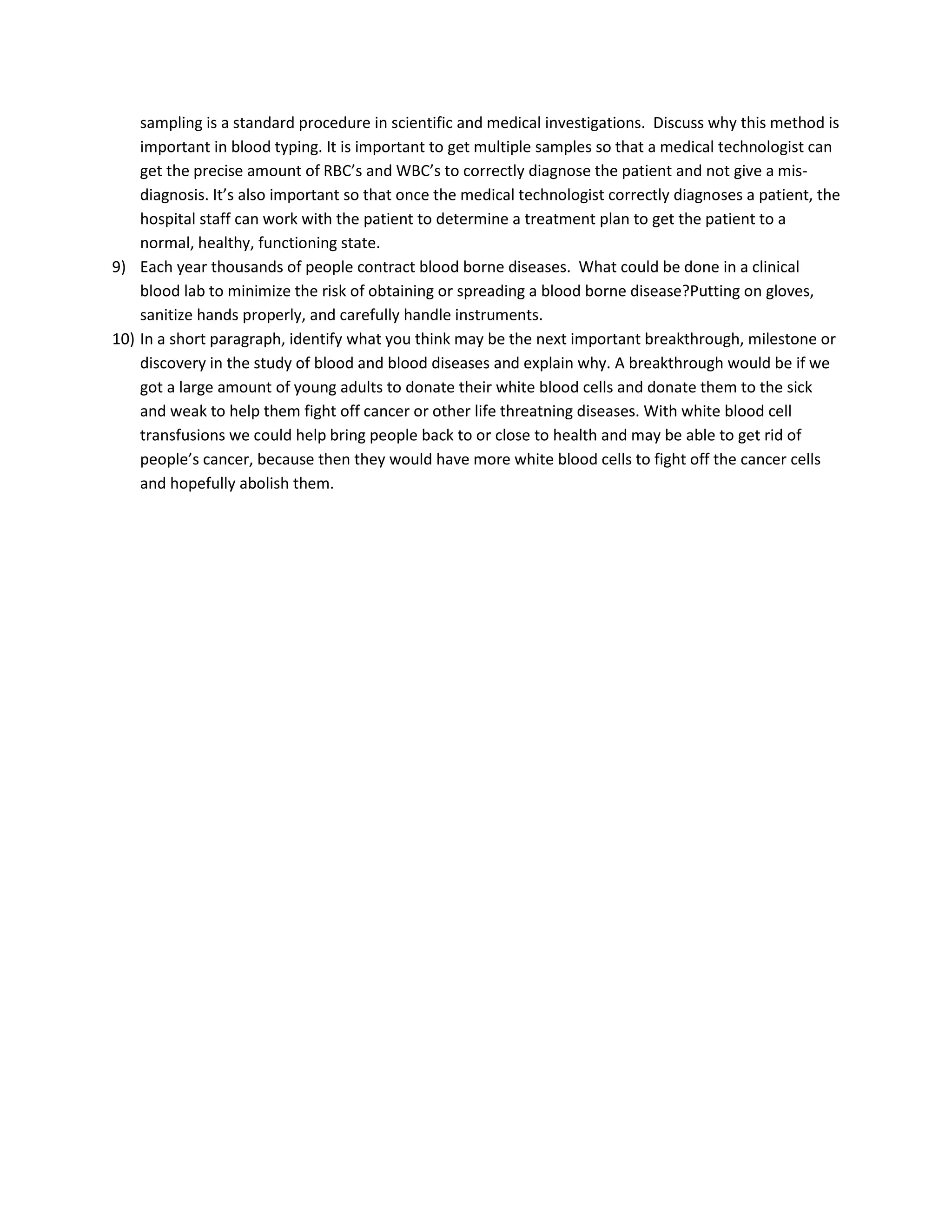 sampling is a standard procedure in scientific and medical investigations. Discuss why this method is
    important in blood typing. It is important to get multiple samples so that a medical technologist can
    get the precise amount of RBC’s and WBC’s to correctly diagnose the patient and not give a mis-
    diagnosis. It’s also important so that once the medical technologist correctly diagnoses a patient, the
    hospital staff can work with the patient to determine a treatment plan to get the patient to a
    normal, healthy, functioning state.
9) Each year thousands of people contract blood borne diseases. What could be done in a clinical
    blood lab to minimize the risk of obtaining or spreading a blood borne disease?Putting on gloves,
    sanitize hands properly, and carefully handle instruments.
10) In a short paragraph, identify what you think may be the next important breakthrough, milestone or
    discovery in the study of blood and blood diseases and explain why. A breakthrough would be if we
    got a large amount of young adults to donate their white blood cells and donate them to the sick
    and weak to help them fight off cancer or other life threatning diseases. With white blood cell
    transfusions we could help bring people back to or close to health and may be able to get rid of
    people’s cancer, because then they would have more white blood cells to fight off the cancer cells
    and hopefully abolish them.
 