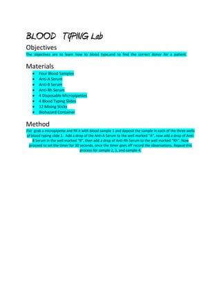 BLOOD TYPING Lab
Objectives
The objectives are to learn how to blood type,and to find the correct donor for a patient.


Materials
       Four Blood Samples
       Anti-A Serum
       Anti-B Serum
       Anti-Rh Serum
       4 Disposable Micropipettes
       4 Blood Typing Slides
       12 Mixing Sticks
       Biohazard Container

Method
Fist grab a micropipette and fill it with blood sample 1 and deposit the sample in each of the three wells
of blood typing slide 1. Add a drop of the Anti-A Serum to the well marked “A”, now add a drop of Anti-
    B Serum in the well marked “B”, then add a drop of Anti-Rh Serum to the well marked “Rh”. Now
  proceed to set the timer for 30 seconds, once the timer goes off record the observations. Repeat this
                                   process for sample 2, 3, and sample 4.
 