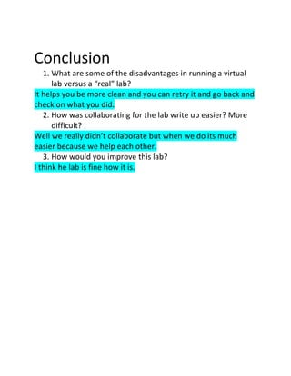 Conclusion
   1. What are some of the disadvantages in running a virtual
      lab versus a “real” lab?
It helps you be more clean and you can retry it and go back and
check on what you did.
   2. How was collaborating for the lab write up easier? More
      difficult?
Well we really didn’t collaborate but when we do its much
easier because we help each other.
   3. How would you improve this lab?
I think he lab is fine how it is.
 