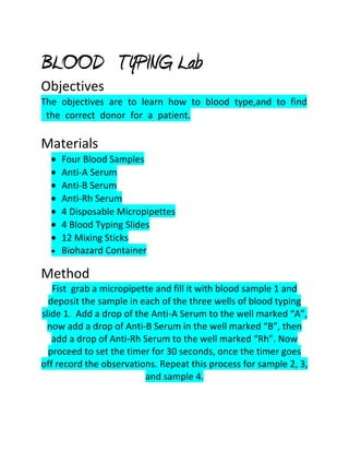 BLOOD TYPING Lab
Objectives
The objectives are to learn how to blood type,and to find
 the correct donor for a patient.

Materials
    Four Blood Samples
    Anti-A Serum
    Anti-B Serum
    Anti-Rh Serum
    4 Disposable Micropipettes
    4 Blood Typing Slides
    12 Mixing Sticks
    Biohazard Container

Method
   Fist grab a micropipette and fill it with blood sample 1 and
  deposit the sample in each of the three wells of blood typing
slide 1. Add a drop of the Anti-A Serum to the well marked “A”,
  now add a drop of Anti-B Serum in the well marked “B”, then
   add a drop of Anti-Rh Serum to the well marked “Rh”. Now
  proceed to set the timer for 30 seconds, once the timer goes
off record the observations. Repeat this process for sample 2, 3,
                         and sample 4.
 