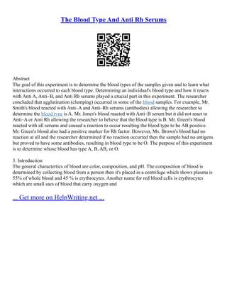 The Blood Type And Anti Rh Serums
Abstract
The goal of this experiment is to determine the blood types of the samples given and to learn what
interactions occurred to each blood type. Determining an individual's blood type and how it reacts
with Anti A, Anti–B, and Anti Rh serums played a crucial part in this experiment. The researcher
concluded that agglutination (clumping) occurred in some of the blood samples. For example, Mr.
Smith's blood reacted with Anti–A and Anti–Rh serums (antibodies) allowing the researcher to
determine the blood type is A. Mr. Jones's blood reacted with Anti–B serum but it did not react to
Anti–A or Anti Rh allowing the researcher to believe that the blood type is B. Mr. Green's blood
reacted with all serums and caused a reaction to occur resulting the blood type to be AB positive.
Mr. Green's blood also had a positive marker for Rh factor. However, Ms. Brown's blood had no
reaction at all and the researcher determined if no reaction occurred then the sample had no antigens
but proved to have some antibodies, resulting in blood type to be O. The purpose of this experiment
is to determine whose blood has type A, B, AB, or O.
3. Introduction
The general charactertics of blood are color, composition, and pH. The composition of blood is
determined by collecting blood from a person then it's placed in a centrifuge which shows plasma is
55% of whole blood and 45 % is erythrocytes. Another name for red blood cells is erythrocytes
which are small sacs of blood that carry oxygen and
... Get more on HelpWriting.net ...
 