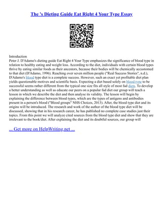 The 's Dieting Guide Eat Right 4 Your Type Essay
Introduction
Peter J. D'Adamo's dieting guide Eat Right 4 Your Type emphasizes the significance of blood type in
relation to healthy eating and weight loss. According to the diet, individuals with certain blood types
thrive by eating similar foods as their ancestors, because their bodies will be chemically accustomed
to that diet (D'Adamo, 1996). Reaching over seven million people ("Real Success Stories", n.d.),
D'Adamo's blood type diet is a complete success. However, such an exact yet profitable diet plan
yields questionable motives and scientific basis. Expecting a diet based solely on blood type to be
successful seems rather different from the typical one size fits all style of most fad diets. To develop
a better understanding as well as educate our peers on a popular fad diet our group will teach a
lesson in which we describe the diet and then analyse its validity. The lesson will begin by
explaining the difference between blood types, which are the types of antigens and antibodies
present in a person's blood ("Blood groups" NHS Choices, 2013). After, the blood type diet and its
origins will be introduced. The research and work of the author of the blood type diet will be
discussed, showing that in his research career, he has published no complete case studies just their
topics. From this point we will analyze cited sources from the blood type diet and show that they are
irrelevant to the book/diet. After explaining the diet and its doubtful sources, our group will
... Get more on HelpWriting.net ...
 