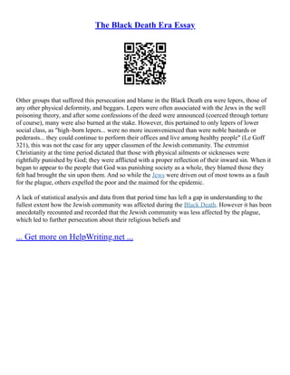 The Black Death Era Essay
Other groups that suffered this persecution and blame in the Black Death era were lepers, those of
any other physical deformity, and beggars. Lepers were often associated with the Jews in the well
poisoning theory, and after some confessions of the deed were announced (coerced through torture
of course), many were also burned at the stake. However, this pertained to only lepers of lower
social class, as "high–born lepers... were no more inconvenienced than were noble bastards or
pederasts... they could continue to perform their offices and live among healthy people" (Le Goff
321), this was not the case for any upper classmen of the Jewish community. The extremist
Christianity at the time period dictated that those with physical ailments or sicknesses were
rightfully punished by God; they were afflicted with a proper reflection of their inward sin. When it
began to appear to the people that God was punishing society as a whole, they blamed those they
felt had brought the sin upon them. And so while the Jews were driven out of most towns as a fault
for the plague, others expelled the poor and the maimed for the epidemic.
A lack of statistical analysis and data from that period time has left a gap in understanding to the
fullest extent how the Jewish community was affected during the Black Death. However it has been
anecdotally recounted and recorded that the Jewish community was less affected by the plague,
which led to further persecution about their religious beliefs and
... Get more on HelpWriting.net ...
 