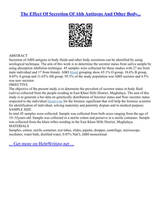 The Effect Of Secretion Of Abh Antigens And Other Body...
ABSTRACT
Secretion of ABH antigens in body fluids and other body secretions can be identified by using
serological technique. The aim of this work is to determine the secretor status from saliva sample by
using absorption inhibition technique. 45 samples were collected for these studies with 27 are from
male individual and 17 from female. ABO blood grouping show 65.1% O group, 18.6% B group,
4.65% A group and 11.65% AB group. 95.5% of the study population was ABH secretor and 4.5%
was non–secretor.
OBJECTIVE
The objective of the present study is to determine the prevalent of secretor status in body fluid
(saliva) collected from the people residing in East Khasi Hills District, Meghalaya. The aim of this
study is to generate a bio data on genetically distribution of Secretor status and Non–secretor status
respected to the individual blood type for the forensic significant that will help the forensic scientist
for identification of individual, solving maternity and paternity dispute and in medical purpose.
SAMPLE SIZE
In total 45 samples were collected. Sample was collected from both sexes ranging from the age of
10–35years old. Sample was collected in a sterile cotton and preserve in a sterile container. Sample
was collected from the khasi tribes residing in the East Khasi Hills District, Meghalaya.
MATERIALS
Samples, cotton, sterile container, test tubes, slides, pipette, dropper, centrifuge, microscope,
incubator, water bath, distilled water, 0.85% NaCl, ABH monoclonal
... Get more on HelpWriting.net ...
 