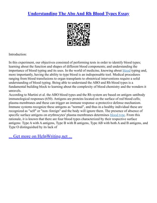Understanding The Abo And Rh Blood Types Essay
Introduction:
In this experiment, our objectives consisted of performing tests in order to identify blood types;
learning about the function and shapes of different blood components; and understanding the
importance of blood typing and its uses. In the world of medicine, knowing about blood typing and,
more importantly, having the ability to type blood is an indispensable tool. Medical procedures
ranging from blood transfusions to organ transplants to obstetrical interventions require a solid
understanding of blood typing. Being able to understand the ABO and Rh blood types is a
fundamental building block to learning about the complexity of blood chemistry and the wonders it
unravels.
According to Martini et al. the ABO blood types and the Rh system are based on antigen–antibody
immunological responses (650). Antigens are proteins located on the surface of red blood cells;
plasma membranes and these can trigger an immune response–a protective defense mechanism.
Immune systems recognize these antigens as "normal", and thus in a healthy individual these are
recognized as "self" or "non–foreign" and the body will ignore them. The presence of absence of
specific surface antigens on erythrocytes' plasma membranes determines blood type. From this
rationale, it is known that there are four blood types characterized by their respective surface
antigens: Type A with A antigens, Type B with B antigens, Type AB with both A and B antigens, and
Type O distinguished by its lack of
... Get more on HelpWriting.net ...
 