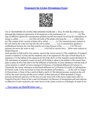 Transport In Living Organisms Essay
CH 12 TRANSPORT IN LIVING ORGANISMS EXERCISE 1. FILL IN THE BLANKS (i) The
principal physiological requirement of all organisms is the maintenance of ........................ (ii) The
type of diffusion against the concentration gradient (up hill movement) involving the expenditure of
energy is called...................... (iii) The cell walls of the plants cells keep the...............within limit.
(iv) The content of the vacuole of plant cell is called................ (v) The internal pressure exerted on
the cell wall by the water moving into the cell is called.............. (vi) A concentration gradient is
establishment between the root hairs and the soil water because of the ............... (vii) The root
pressure can move the water to only .................. (viii) Pull or suction force ... Show more content on
Helpwriting.net ...
Each question is followed by four options .encircle the correct answer i) The complexity of transport
system is related to? a) Size and the metabolic rate of an organism b) The type of food taken by an
organism c) To the habitat of the organism d) All of the above ii) The transport system facilitates? a)
The elimination of metabolic wastes of each cell b) Help to adjust in the habitat c) Movement from
place to place d) All of the above iii) The diffusion of molecules of some substances with the help of
carrier proteins is called? a) Active transport b) Osmosis c) Facilitated diffusion d) Cyclosis iv)
Chemically the carrier substances in facilitated diffusion are? a) Proteins b) Lipids c) Carbohydrates
d) Nucleic acids v) The movement of water into the plants cell produces..........in the cell? a) Turgor
b) Flaccid state c) None of the a and b d) Both a and b vi) The internal pressure exerted on the cell
wall by the water moving into the cell is called? a) Root pressure b) Water potential c) Turgor
pressure d) Osmotic pressure vii) The loss of water from cells of the leaves makes their cells? a)
Turgid b) Flaccid c) None of the a and b d) Shrinked viii) Because of transpiration pull and cohesion
or adhesion of water molecules, the water moves in the xylem vessels as a) Packages of water b) An
... Get more on HelpWriting.net ...
 