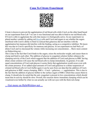 Cona To Citrate Experiment
Citrate is known to prevent the agglutination of red blood cells while ConA on the other hand based
on our experiment from Lab 7 we saw it was functional and was able to bind to our red blood cells.
If ConA is able to agglutinate the cells that means it is biologically active. In our experiment we
plated another variable by adding red blood cells and ConA and sugars to see whether the sugars
interfered with ConA's ability to bind we noticed that galactose did not interfere with the
agglutination but mannose did interfere with the binding, acting as a competitive inhibitor. We know
this was due to ConA's specificity for mannose and glucose. In our experiment we had 9mLs of
dilute ConA and we decreased the volume while increasing our concentration ... Show more content
on Helpwriting.net ...
This is due to the fact that ConA binds to the sugars, raises the molecular weight, and causes them to
clump and bind to each other. The addition of glucose to coagulant solution further enhances the
clumping activity of the ConA which suggests that the addition of ConA and glucose to RBC having
dilute citrate solution will cause the red blood cells to clump immediately. In general, if we add
equal concentrations of ConA and glucose it seems likely that agglutination would occur even with
the citrate presence. If we added equal amounts of ConA and galactose to a dilute suspension of
citrated red blood cells in ConA buffer again it can be seen from our data that the addition of ConA
and galactose to RBC causes clumping. RBCs + ConA + galactose ––> agglutination. This is due to
the fact that the addition of glucose further to the surface sugars of RBCs which thus causes them to
clump. It should also be noted that the anti–coagulant is present in low concentrations which should
mean that its activity should be slow. Overall, this reaction shows immediate clumping which can be
visualized even further by what we can actually see with our eyes with the thick red clump
... Get more on HelpWriting.net ...
 