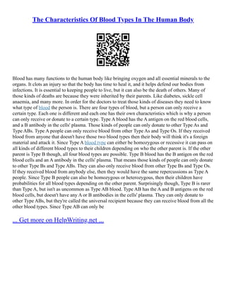 The Characteristics Of Blood Types In The Human Body
Blood has many functions to the human body like bringing oxygen and all essential minerals to the
organs. It clots an injury so that the body has time to heal it, and it helps defend our bodies from
infections. It is essential to keeping people to live, but it can also be the death of others. Many of
those kinds of deaths are because they were inherited by their parents. Like diabetes, sickle cell
anaemia, and many more. In order for the doctors to treat those kinds of diseases they need to know
what type of blood the person is. There are four types of blood, but a person can only receive a
certain type. Each one is different and each one has their own characteristics which is why a person
can only receive or donate to a certain type. Type A blood has the A antigen on the red blood cells,
and a B antibody in the cells' plasma. Those kinds of people can only donate to other Type As and
Type ABs. Type A people can only receive blood from other Type As and Type Os. If they received
blood from anyone that doesn't have those two blood types then their body will think it's a foreign
material and attack it. Since Type A blood type can either be homozygous or recessive it can pass on
all kinds of different blood types to their children depending on who the other parent is. If the other
parent is Type B though, all four blood types are possible. Type B blood has the B antigen on the red
blood cells and an A antibody in the cells' plasma. That means those kinds of people can only donate
to other Type Bs and Type ABs. They can also only receive blood from other Type Bs and Type Os.
If they received blood from anybody else, then they would have the same repercussions as Type A
people. Since Type B people can also be homozygous or heterozygous, then their children have
probabilities for all blood types depending on the other parent. Surprisingly though, Type B is rarer
than Type A, but isn't as uncommon as Type AB blood. Type AB has the A and B antigens on the red
blood cells, but doesn't have any A or B antibodies in the cells' plasma. They can only donate to
other Type ABs, but they're called the universal recipient because they can receive blood from all the
other blood types. Since Type AB can only be
... Get more on HelpWriting.net ...
 