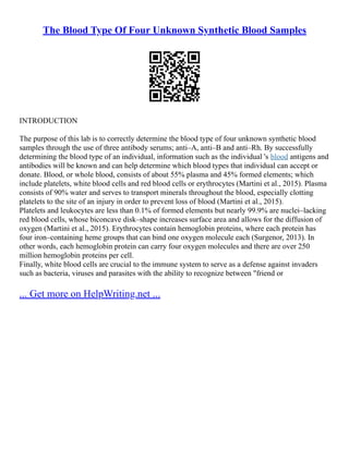 The Blood Type Of Four Unknown Synthetic Blood Samples
INTRODUCTION
The purpose of this lab is to correctly determine the blood type of four unknown synthetic blood
samples through the use of three antibody serums; anti–A, anti–B and anti–Rh. By successfully
determining the blood type of an individual, information such as the individual 's blood antigens and
antibodies will be known and can help determine which blood types that individual can accept or
donate. Blood, or whole blood, consists of about 55% plasma and 45% formed elements; which
include platelets, white blood cells and red blood cells or erythrocytes (Martini et al., 2015). Plasma
consists of 90% water and serves to transport minerals throughout the blood, especially clotting
platelets to the site of an injury in order to prevent loss of blood (Martini et al., 2015).
Platelets and leukocytes are less than 0.1% of formed elements but nearly 99.9% are nuclei–lacking
red blood cells, whose biconcave disk–shape increases surface area and allows for the diffusion of
oxygen (Martini et al., 2015). Erythrocytes contain hemoglobin proteins, where each protein has
four iron–containing heme groups that can bind one oxygen molecule each (Surgenor, 2013). In
other words, each hemoglobin protein can carry four oxygen molecules and there are over 250
million hemoglobin proteins per cell.
Finally, white blood cells are crucial to the immune system to serve as a defense against invaders
such as bacteria, viruses and parasites with the ability to recognize between "friend or
... Get more on HelpWriting.net ...
 
