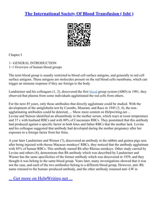 The International Society Of Blood Transfusion ( Isbt )
Chapter I
1– GENERAL INTRODUCTION
1–1 Overview of human blood groups
The term blood group is usually restricted to blood cell surface antigens, and generally to red cell
surface antigens. These antigens are molecules present on the red blood cells membrane, which can
trigger an immune response if they are foreign to the body.
Landsteiner and his colleagues (1, 2), discovered the first blood group system (ABO) in 1901, they
observed that plasma from some individuals agglutinated the red cells from others.
For the next 45 years, only those antibodies that directly agglutinate could be studied. With the
development of the antiglobulin test by Coombs, Mourant, and Race in 1945 (3, 4), the non–
agglutinating antibodies could be detected, ... Show more content on Helpwriting.net ...
Levine and Stetson identified an alloantibody in the mother serum, which react at room temperature
and 37 c with husband RBCs and with 80% of Caucasians RBCs. They postulated that this antibody
had produced against a specific factor in both fetus and father RBCs that the mother lack. Levine
and his colleague suggested that antibody had developed during the mother pregnancy after her
exposure to a foreign factor from her fetus.
A year later Landsteiner and Wiener (7), discovered an antibody in the rabbits and guinea pigs sera
after being injected with rhesus Macacus monkeys' RBCs, they noticed that the antibody agglutinate
with 85% of human RBCs. This antibody named Rh after Rhesus monkeys. Other study carried by
Levine and others (8), demonstrate that Rh antibody which was described by Landsteiner and
Wiener has the same specificities of the former antibody which was discovered in 1939, and they
thought it was belong to the same blood group. Years later, many investigations showed that it was
not the case, and each of the two antibodies belong to a different blood group. However, anti–Rh
name retained to the human–produced antibody, and the other antibody renamed anti–LW in
... Get more on HelpWriting.net ...
 
