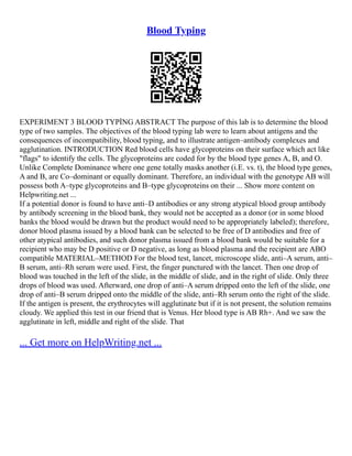 Blood Typing
EXPERIMENT 3 BLOOD TYPİNG ABSTRACT The purpose of this lab is to determine the blood
type of two samples. The objectives of the blood typing lab were to learn about antigens and the
consequences of incompatibility, blood typing, and to illustrate antigen–antibody complexes and
agglutination. INTRODUCTION Red blood cells have glycoproteins on their surface which act like
"flags" to identify the cells. The glycoproteins are coded for by the blood type genes A, B, and O.
Unlike Complete Dominance where one gene totally masks another (i.E. vs. t), the blood type genes,
A and B, are Co–dominant or equally dominant. Therefore, an individual with the genotype AB will
possess both A–type glycoproteins and B–type glycoproteins on their ... Show more content on
Helpwriting.net ...
If a potential donor is found to have anti–D antibodies or any strong atypical blood group antibody
by antibody screening in the blood bank, they would not be accepted as a donor (or in some blood
banks the blood would be drawn but the product would need to be appropriately labeled); therefore,
donor blood plasma issued by a blood bank can be selected to be free of D antibodies and free of
other atypical antibodies, and such donor plasma issued from a blood bank would be suitable for a
recipient who may be D positive or D negative, as long as blood plasma and the recipient are ABO
compatible MATERIAL–METHOD For the blood test, lancet, microscope slide, anti–A serum, anti–
B serum, anti–Rh serum were used. First, the finger punctured with the lancet. Then one drop of
blood was touched in the left of the slide, in the middle of slide, and in the right of slide. Only three
drops of blood was used. Afterward, one drop of anti–A serum dripped onto the left of the slide, one
drop of anti–B serum dripped onto the middle of the slide, anti–Rh serum onto the right of the slide.
If the antigen is present, the erythrocytes will agglutinate but if it is not present, the solution remains
cloudy. We applied this test in our friend that is Venus. Her blood type is AB Rh+. And we saw the
agglutinate in left, middle and right of the slide. That
... Get more on HelpWriting.net ...
 