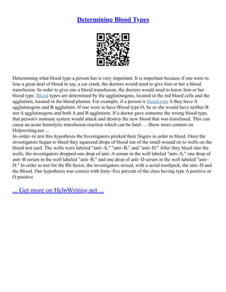 Determining Blood Types
Determining what blood type a person has is very important. It is important because if one were to
lose a great deal of blood in say, a car crash, the doctors would need to give him or her a blood
transfusion. In order to give one a blood transfusion, the doctors would need to know him or her
blood type. Blood types are determined by the agglutinogens, located in the red blood cells and the
agglutinin, located in the blood plasma. For example, if a person is blood type A they have A
agglutinogens and B agglutinin. If one were to have Blood type O, he or she would have neither B
nor A agglutinogens and both A and B agglutinin. If a doctor gave someone the wrong blood type,
that person's immune system would attack and destroy the new blood that was transfused. This can
cause an acute hemolytic transfusion reaction which can be fatal. ... Show more content on
Helpwriting.net ...
In–order–to test this hypothesis the Investigators pricked their fingers in order to bleed. Once the
investigators began to bleed they squeezed drops of blood out of the small wound on to wells on the
blood test card. The wells were labeled "anti–A," "anti–B," and "anti–D." After they bleed into the
wells, the investigators dropped one drop of anti–A serum in the well labeled "anti–A," one drop of
anti–B serum in the well labeled "anti–B," and one drop of anti–D serum in the well labeled "anti–
D." In order to test for the Rh factor, the investigators mixed, with a serial toothpick, the anti–D and
the Blood. Our hypothesis was correct with forty–five percent of the class having type A positive or
O positive
... Get more on HelpWriting.net ...
 