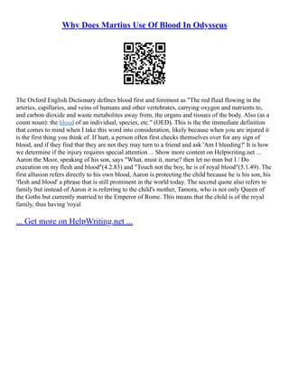 Why Does Martius Use Of Blood In Odysseus
The Oxford English Dictionary defines blood first and foremost as "The red fluid flowing in the
arteries, capillaries, and veins of humans and other vertebrates, carrying oxygen and nutrients to,
and carbon dioxide and waste metabolites away from, the organs and tissues of the body. Also (as a
count noun): the blood of an individual, species, etc." (OED). This is the the immediate definition
that comes to mind when I take this word into consideration, likely because when you are injured it
is the first thing you think of. If hurt, a person often first checks themselves over for any sign of
blood, and if they find that they are not they may turn to a friend and ask 'Am I bleeding?' It is how
we determine if the injury requires special attention ... Show more content on Helpwriting.net ...
Aaron the Moor, speaking of his son, says "What, must it, nurse? then let no man but I / Do
execution on my flesh and blood"(4.2.83) and "Touch not the boy, he is of royal blood"(5.1.49). The
first allusion refers directly to his own blood, Aaron is protecting the child because he is his son, his
'flesh and blood' a phrase that is still prominent in the world today. The second quote also refers to
family but instead of Aaron it is referring to the child's mother, Tamora, who is not only Queen of
the Goths but currently married to the Emperor of Rome. This means that the child is of the royal
family, thus having 'royal
... Get more on HelpWriting.net ...
 