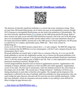 The Detection Of Clinically Significant Antibodies
The detection of clinically significant antibodies is a crucial step in pre–transfusion testing. There
are more than 300 human blood groups, all of which can cause an incompatibility reaction. (Knight
2012) Exposure to incompatible blood groups can also lead to the production of alloantibodies. The
two most clinically significant human blood groups are the ABO group and the Rh group. Both of
these systems can cause severe and often fatal transfusion reactions, and in the case of the Rh group,
due to an incompatibility between mother and the unborn child, it can cause haemolytic disease of
the foetus and newborn (HDN). Second only to the ABO group in clinical significance, the Rh group
is coded for by two complex, polymorphic genes, RHD and ... Show more content on
Helpwriting.net ...
(Lewis et al, 2012) The RHCE protein contains the C, c, E and e antigens. The RHCDE antigen has
fewer mutations than the RHD but is no less immunogenic, with the E and c antigens being far more
immunogenic than C and e.
Rh group antibodies are usually IgG1 or IgG3 class or a mixture of the two. It is very rare for Rh
group antibodies to activate the complement cascade, nor is it known for Rh group antibodies to be
naturally acquired. Anti–c and anti–E are the most often Rh group antibodies found post transfusion.
Anti–c is also the second leading cause of HDN in the UK. Anti–c is also implicated in more severe
haemolytic transfusion reactions. (Knight 2012)
Current antigen/antibody detection tests are based on agglutination reactions. Agglutination is the
clumping of antigen–antibody complexes to form insoluble and visible aggregates. Agglutination
occurs in two steps. The first step is sensitization, where the antibody present in the serum binds to
the antigen sites on the RBC. The second step is "bridge formation". Antibodies will form cross
linking attachments to each other to bind the cells together. The strength and development of the
attachments is affected by the class of antibody. IgM class antibodies are large pentameters, they can
easily bridge the space between cells and with five arms the can form multiple attachments. Unlike
IgG class antibodies, which are monomers and much smaller in size making it more difficult for
them to bridge the gaps between cells
... Get more on HelpWriting.net ...
 