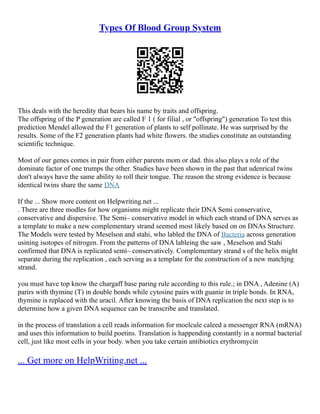 Types Of Blood Group System
This deals with the heredity that bears his name by traits and offspring.
The offspring of the P generation are called F 1 ( for filial , or "offspring") generation To test this
prediction Mendel allowed the F1 generation of plants to self pollinate. He was surprised by the
results. Some of the F2 generation plants had white flowers. the studies constitute an outstanding
scientific technique.
Most of our genes comes in pair from either parents mom or dad. this also plays a role of the
dominate factor of one trumps the other. Studies have been shown in the past that udenrical twins
don't always have the same ability to roll their tongue. The reason the strong evidence is because
identical twins share the same DNA
If the ... Show more content on Helpwriting.net ...
. There are three modles for how organisms might replicate their DNA Semi conservative,
conservative and dispersive. The Semi– conservative model in which each strand of DNA serves as
a template to make a new complementary strand seemed most likely based on on DNAs Structure.
The Models were tested by Meselson and stahi, who labled the DNA of Bacteria across generation
usining isotopes of nitrogen. From the patterns of DNA lableing the saw , Meselson and Stahi
confirmed that DNA is replicated semi– conservatively. Complementary strand s of the helix might
separate during the replication , each serving as a template for the construction of a new matchjng
strand.
you must have top know the chargaff base paring rule according to this rule.; in DNA , Adenine (A)
parirs with thymine (T) in double bonds while cytosine pairs with guanie in triple bonds. In RNA,
thymine is replaced with the uracil. After knowing the basis of DNA replication the next step is to
determine how a given DNA sequence can be transcribe and translated.
in the process of translation a cell reads information for moelcule caleed a messenger RNA (mRNA)
and uses this information to build poetins. Translation is happending constantly in a normal bacterial
cell, just like most cells in your body. when you take certain antibiotics erythromycin
... Get more on HelpWriting.net ...
 