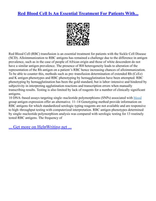 Red Blood Cell Is An Essential Treatment For Patients With...
Red Blood Cell (RBC) transfusion is an essential treatment for patients with the Sickle Cell Disease
(SCD). Alloimmunization to RBC antigens has remained a challenge due to the difference in antigen
prevalence, such as in the case of people of African origin and those of white descendent do not
have a similar antigen prevalence. The presence of RH heterogeneity leads to alteration of the
representation of the Rh antigen on a patient 's RBC hence increasing chances of alloimmunization.
To be able to counter this, methods such as pre–transfusion determination of extended Rh (CcEe)
and K antigen phenotypes and RBC phenotyping by hemagglutination have been attempted. RBC
phenotyping by hemagglutination has been the gold standard, but is labor–intensive and hindered by
subjectivity in interpreting agglutination reactions and transcription errors when manually
transcribing results. Testing is also limited by lack of reagents for a number of clinically significant
antigens.
10 DNA–based assays targeting single–nucleotide polymorphisms (SNPs) associated with blood
group antigen expression offer an alternative. 11–14 Genotyping method provide information on
RBC antigens for which standardized serologic typing reagents are not available and are responsive
to high–throughput testing with computerized interpretation. RBC antigen phenotypes determined
by single–nucleotide polymorphism analysis was compared with serologic testing for 13 routinely
tested RBC antigens. The frequency of
... Get more on HelpWriting.net ...
 