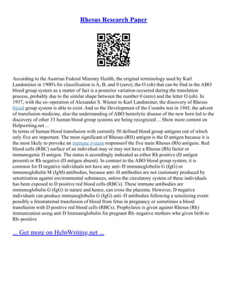 Rhesus Research Paper
According to the Austrian Federal Ministry Health, the original terminology used by Karl
Landsteiner in 1900's for classification is A, B, and 0 (zero); the O (oh) that can be find in the ABO
blood group system as a matter of fact is a posterior variation occurred during the translation
process, probably due to the similar shape between the number 0 (zero) and the letter O (oh). In
1937, with the co–operation of Alexander S. Wiener to Karl Landsteiner, the discovery of Rhesus
blood group system is able to exist. And so the Development of the Coombs test in 1945, the advent
of transfusion medicine, also the understanding of ABO hemolytic disease of the new born led to the
discovery of other 33 human blood group systems are being recognized ... Show more content on
Helpwriting.net ...
In terms of human blood transfusion with currently 50 defined blood group antigens out of which
only five are important. The most significant of Rhesus (RH) antigen is the D antigen because it is
the most likely to provoke an immune system responseof the five main Rhesus (Rh) antigens. Red
blood cells (RBC) surface of an individual may or may not have a Rhesus (Rh) factor or
immunogenic D antigen. The status is accordingly indicated as either Rh positive (D antigen
present) or Rh negative (D antigen absent). In contrast to the ABO blood group system, it is
common for D negative individuals not have any anti–D immunoglobulin G (IgG) or
immunoglobulin M (IgM) antibodies, because anti–D antibodies are not customary produced by
sensitization against environmental substances, unless the circulatory system of these individuals
has been exposed to D positive red blood cells (RBCs). These immune antibodies are
immunoglobulin G (IgG) in nature and hence, can cross the placenta. However, D negative
individuals can produce immunoglobulin G (IgG) anti–D antibodies following a sensitizing event:
possibly a fetomaternal transfusion of blood from fetus in pregnancy or sometimes a blood
transfusion with D positive red blood cells (RBCs). Prophylaxis is given against Rhesus (Rh)
immunization using anti D Immunoglobulin for pregnant Rh–negative mothers who given birth to
Rh–positive
... Get more on HelpWriting.net ...
 