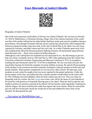 Essay Biography of Andrei Chikatilo
Biography of Andrei Chikatilo
One of the most gruesome serial killers of all time was Andrei Chikatilo. He was born on October
16, 1936 in Yablochnoye, a Ukrainian farming village. One of his clearest memories of his youth
was that of his mother telling him his older brother had been stolen and eaten by neighbors during a
great famine. This thought remained with him always and he later disclosed he often imagined the
torturous ending his brother must have had. At the start of World War II, his father was sent away,
captured by Germans, and didn't return until the war's end. As a child, Chikatilo spent most of his
time reading books about the Russian partisans fighting Germans. He particularly enjoyed books
about Russians who ... Show more content on Helpwriting.net ...
Although his wife realized her new husband was not interested in sex, she did manage to get two
kids out of him, Lyudmilla, born in 1965 and Yuri in 1969. After graduating from the Liberal Arts
University in Russian Literature, Engineering and Marxism–Leninism in 1971, he accepted a
teaching job and Vocational school No. 32 in Novovshakhtinsk. He was very bad at his job, but
stayed there because he found the company of young children arousing. He started off just peeping
at the children in the restrooms but that eventually escalated to indecent assaults on both male and
female students. When parents complained, he was moved to other schools. He had many such
incidents at each school he taught at but was never reported to the proper authorities. Under the
Soviet regime of the time, any indiscretion by a faculty member would reflect on the entire staff.
In 1978, Chikatilo moved to Shakhty where he built a shack near the river. This was where he
frequently took his victims. His first victim was a nine–year–old by the name of Lena Zakotnova.
He lured her with promises of imported chewing gum to his shack. There he tried to rape her, but
unable to achieve an erection, pressed on her throat with his forearm while repeatedly violating her
with his fingers. He discovered that this made him orgasm like never before. When he noticed the
girl was still alive he became afraid she would tell on him and stabbed her three times in the
stomach. He then picked her and
... Get more on HelpWriting.net ...
 