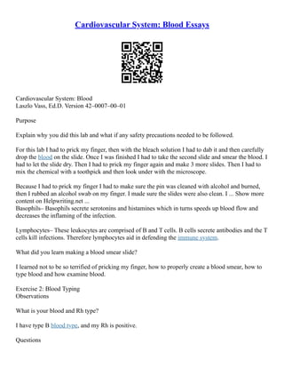 Cardiovascular System: Blood Essays
Cardiovascular System: Blood
Laszlo Vass, Ed.D. Version 42–0007–00–01
Purpose
Explain why you did this lab and what if any safety precautions needed to be followed.
For this lab I had to prick my finger, then with the bleach solution I had to dab it and then carefully
drop the blood on the slide. Once I was finished I had to take the second slide and smear the blood. I
had to let the slide dry. Then I had to prick my finger again and make 3 more slides. Then I had to
mix the chemical with a toothpick and then look under with the microscope.
Because I had to prick my finger I had to make sure the pin was cleaned with alcohol and burned,
then I rubbed an alcohol swab on my finger. I made sure the slides were also clean. I ... Show more
content on Helpwriting.net ...
Basophils– Basophils secrete serotonins and histamines which in turns speeds up blood flow and
decreases the inflaming of the infection.
Lymphocytes– These leukocytes are comprised of B and T cells. B cells secrete antibodies and the T
cells kill infections. Therefore lymphocytes aid in defending the immune system.
What did you learn making a blood smear slide?
I learned not to be so terrified of pricking my finger, how to properly create a blood smear, how to
type blood and how examine blood.
Exercise 2: Blood Typing
Observations
What is your blood and Rh type?
I have type B blood type, and my Rh is positive.
Questions
 