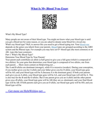 What Is My Blood Type Essay
What's My Blood Type?
Many people are not aware of their blood type. You might not know what your blood type is until
you get a blood test for some reason, or you are asked to donate some blood for a loved one.
What's my blood type? Well, to answer this you need to get a blood typing test. Your blood type
depends on the genes you inherit from your parents. Blood types are grouped according to the ABO
system and the Rhesus type. For example you may have an O+ blood type (the most common) or an
AB– type (the least common).
Part 1: What's My Blood Type?
Determine Your Blood Type by Your Parents'
Your parent each contributes an allele (a half gene) to give you a full gene (which is composed of
two alleles). So your gene that determines your blood type is composed of two alleles, one from
each parent. ... Show more content on Helpwriting.net ...
The A and B alleles are dominant (stronger), while O is recessive (weaker). During your conception,
if you mother gives you her A allele and your father gives you his O allele, your blood type gene
will be AO, and your blood type will be A (because A is the dominant gene). If both your parents
each give you an A allele, your blood type gene will be AA, and your blood type will still be A. This
is also true for the B and the O alleles. But if one parent gives you an A allele and the other parent
gives you a B allele, your blood type gene will be AB (they are co–dominant), and your final blood
type will be AB. If both parents each give you an O allele, our blood type gene will be OO, and you
blood type will be
... Get more on HelpWriting.net ...
 